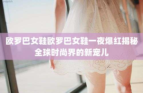 欧罗巴女鞋欧罗巴女鞋一夜爆红揭秘全球时尚界的新宠儿