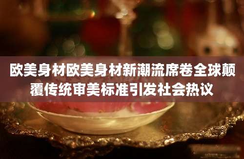 欧美身材欧美身材新潮流席卷全球颠覆传统审美标准引发社会热议