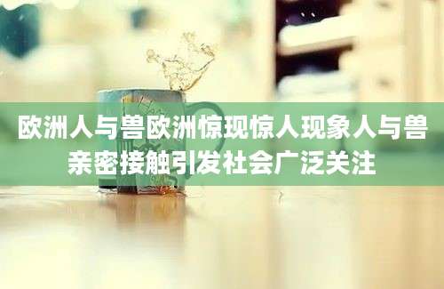 欧洲人与兽欧洲惊现惊人现象人与兽亲密接触引发社会广泛关注