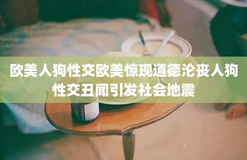 欧美人狗性交欧美惊现道德沦丧人狗性交丑闻引发社会地震