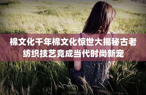 棉文化千年棉文化惊世大揭秘古老纺织技艺竟成当代时尚新宠