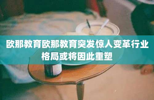 欧那教育欧那教育突发惊人变革行业格局或将因此重塑