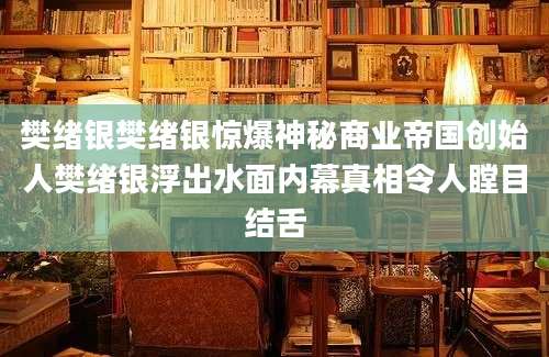 樊绪银樊绪银惊爆神秘商业帝国创始人樊绪银浮出水面内幕真相令人瞠目结舌