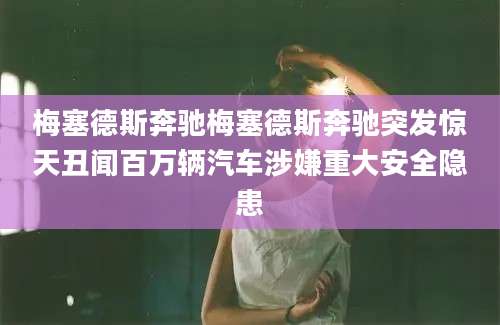 梅塞德斯奔驰梅塞德斯奔驰突发惊天丑闻百万辆汽车涉嫌重大安全隐患