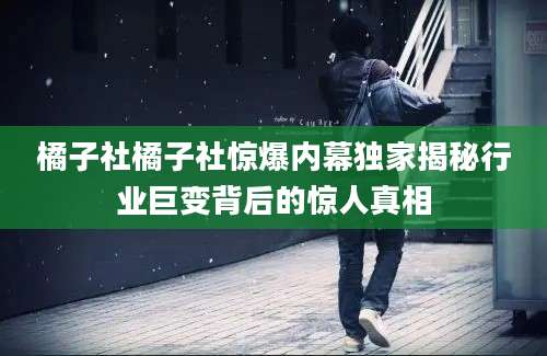 橘子社橘子社惊爆内幕独家揭秘行业巨变背后的惊人真相