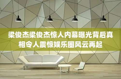 梁俊杰梁俊杰惊人内幕曝光背后真相令人震惊娱乐圈风云再起