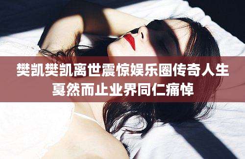 樊凯樊凯离世震惊娱乐圈传奇人生戛然而止业界同仁痛悼