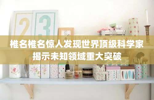 椎名椎名惊人发现世界顶级科学家揭示未知领域重大突破