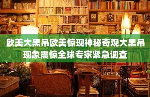 欧美大黑吊欧美惊现神秘奇观大黑吊现象震惊全球专家紧急调查