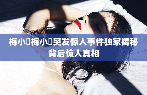 梅小璈梅小璈突发惊人事件独家揭秘背后惊人真相