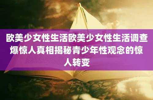 欧美少女性生活欧美少女性生活调查爆惊人真相揭秘青少年性观念的惊人转变