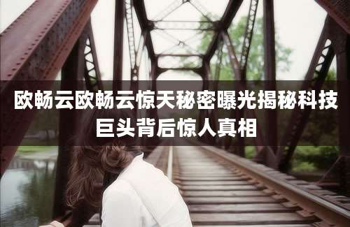 欧畅云欧畅云惊天秘密曝光揭秘科技巨头背后惊人真相