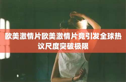 欧美激情片欧美激情片竟引发全球热议尺度突破极限