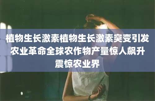 植物生长激素植物生长激素突变引发农业革命全球农作物产量惊人飙升震惊农业界