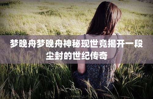 梦晚舟梦晚舟神秘现世竟揭开一段尘封的世纪传奇