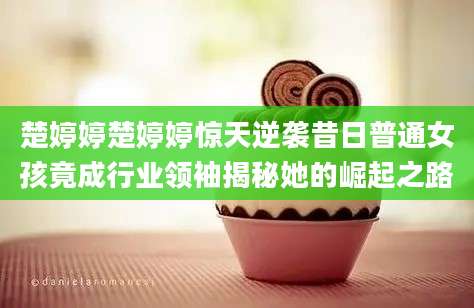 楚婷婷楚婷婷惊天逆袭昔日普通女孩竟成行业领袖揭秘她的崛起之路