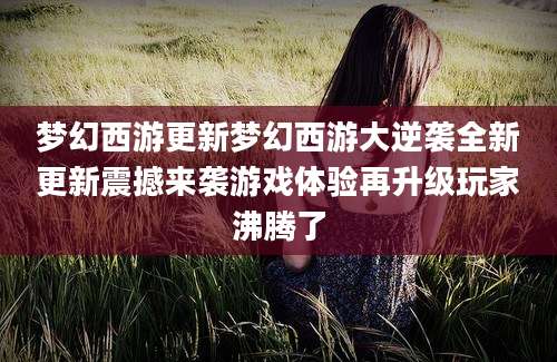 梦幻西游更新梦幻西游大逆袭全新更新震撼来袭游戏体验再升级玩家沸腾了