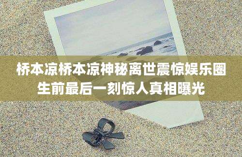 桥本凉桥本凉神秘离世震惊娱乐圈生前最后一刻惊人真相曝光