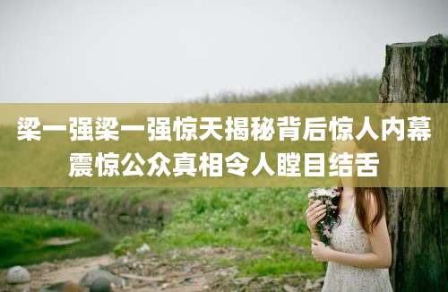梁一强梁一强惊天揭秘背后惊人内幕震惊公众真相令人瞠目结舌