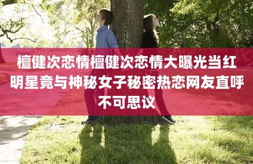 檀健次恋情檀健次恋情大曝光当红明星竟与神秘女子秘密热恋网友直呼不可思议