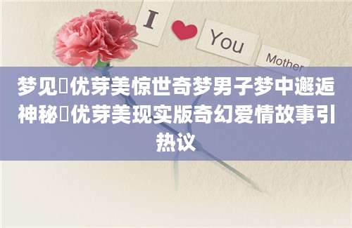 梦见弖优芽美惊世奇梦男子梦中邂逅神秘弖优芽美现实版奇幻爱情故事引热议