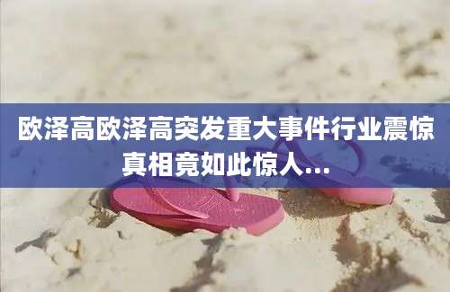 欧泽高欧泽高突发重大事件行业震惊真相竟如此惊人...