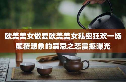 欧美美女做爱欧美美女私密狂欢一场颠覆想象的禁忌之恋震撼曝光
