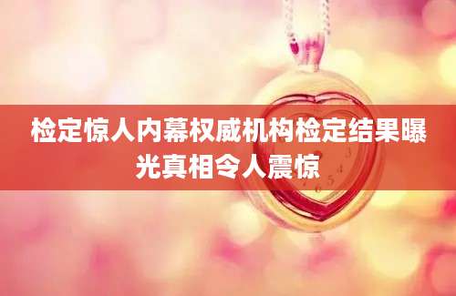 检定惊人内幕权威机构检定结果曝光真相令人震惊