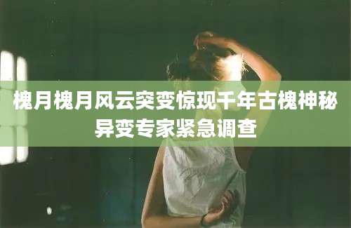 槐月槐月风云突变惊现千年古槐神秘异变专家紧急调查