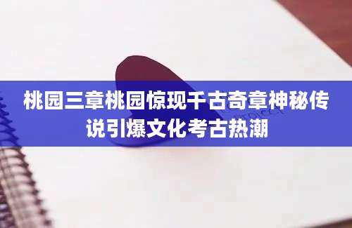 桃园三章桃园惊现千古奇章神秘传说引爆文化考古热潮