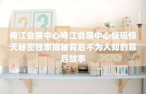 梅江会展中心梅江会展中心惊现惊天秘密独家揭秘背后不为人知的幕后故事