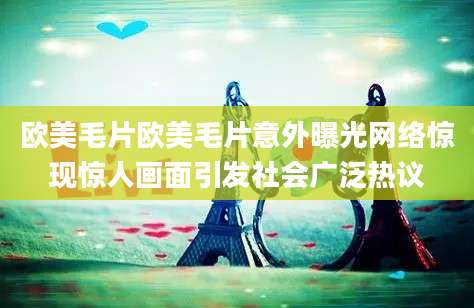 欧美毛片欧美毛片意外曝光网络惊现惊人画面引发社会广泛热议