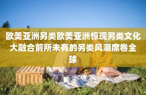 欧美亚洲另类欧美亚洲惊现另类文化大融合前所未有的另类风潮席卷全球