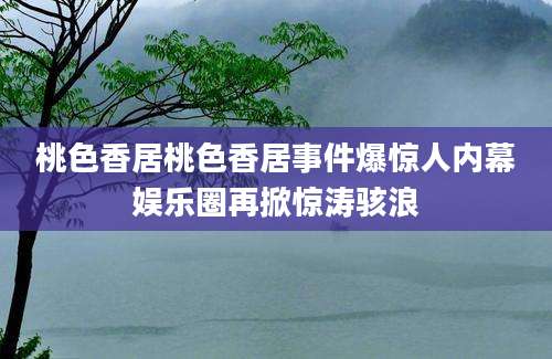 桃色香居桃色香居事件爆惊人内幕娱乐圈再掀惊涛骇浪