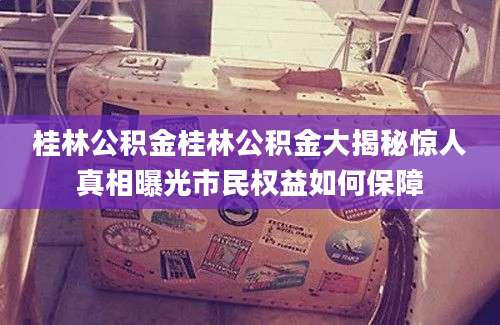 桂林公积金桂林公积金大揭秘惊人真相曝光市民权益如何保障