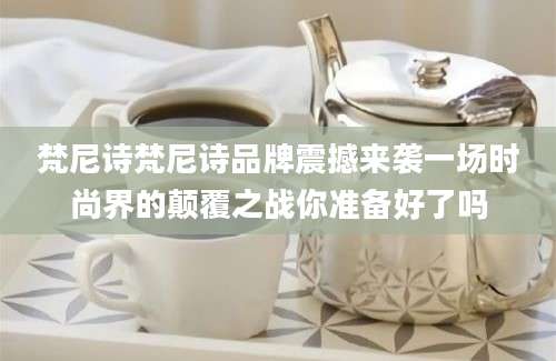 梵尼诗梵尼诗品牌震撼来袭一场时尚界的颠覆之战你准备好了吗