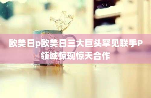 欧美日p欧美日三大巨头罕见联手P领域惊现惊天合作